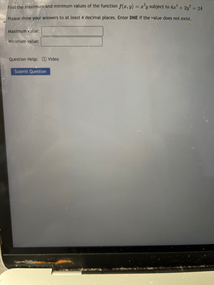 Find the maximum and minimum values of the function f(x, y) = x²y subject to 4x² + 2y² = 24
Please show your answers to at least 4 decimal places. Enter DNE if the value does not exist.
Maximum value:
Minimum value:
Question Help: Video
Submit Question
