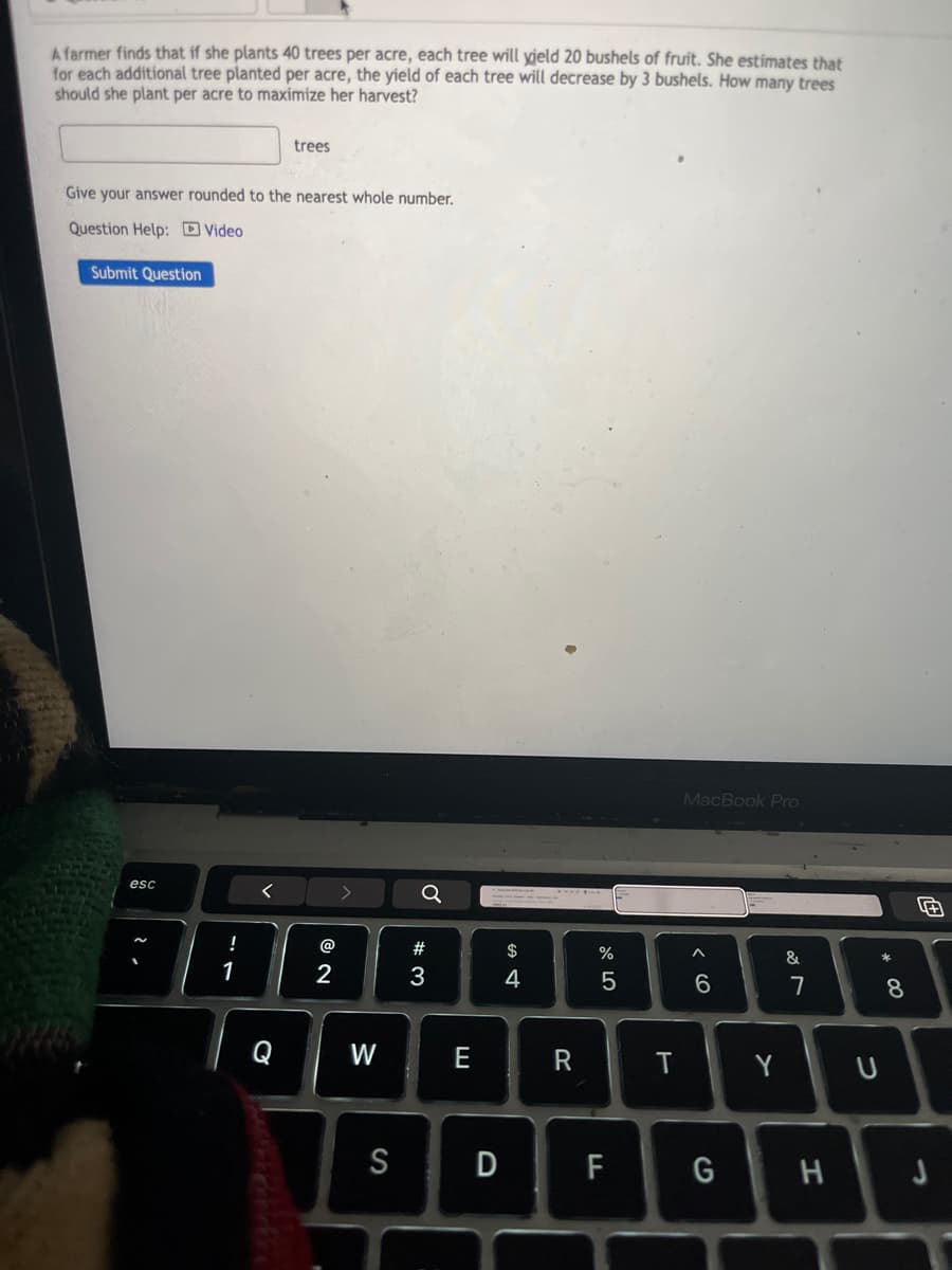 A farmer finds that if she plants 40 trees per acre, each tree will yield 20 bushels of fruit. She estimates that
for each additional tree planted per acre, the yield of each tree will decrease by 3 bushels. How many trees
should she plant per acre to maximize her harvest?
trees
Give your answer rounded to the nearest whole number.
Question Help: Video
Submit Question
esc
<
!
1
@
2
σ
%
al 5
874
$
#3
Q
W
E
S
D
MacBook Pro
66
27
&
8*
R
T
Y
U
LL
F
G
H
J