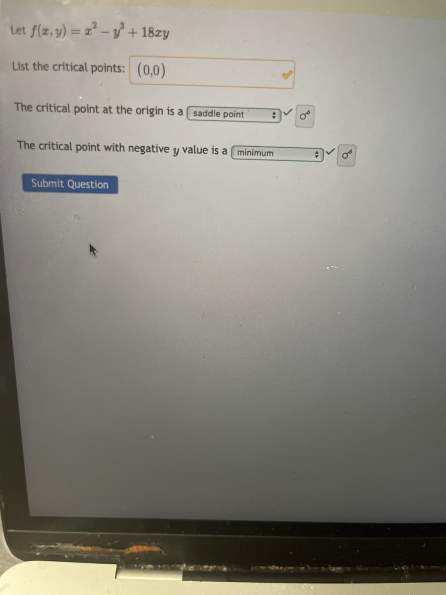 Let f(x, y) = x²-y³ + 18xy
List the critical points: (0,0)
The critical point at the origin is a saddle point
The critical point with negative y value is a minimum
Submit Question
*