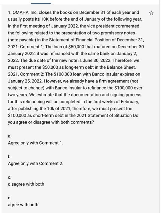 1. OMAHA, Inc. closes the books on December 31 of each year and
usually posts its 10K before the end of January of the following year.
In the first meeting of January 2022, the vice president commented
the following related to the presentation of two promissory notes
(note payable) in the Statement of Financial Position of December 31,
2021: Comment 1: The loan of $50,000 that matured on December 30
January 2022, it was refinanced with the same bank on January 2,
2022. The due date of the new note is June 30, 2022. Therefore, we
must present the $50,000 as long-term debt in the Balance Sheet.
2021. Comment 2: The $100,000 loan with Banco Insular expires on
January 25, 2022. However, we already have a firm agreement (not
subject to change) with Banco Insular to refinance the $100,000 over
two years. We estimate that the documentation and signing process
for this refinancing will be completed in the first weeks of February,
after publishing the 10k of 2021, therefore, we must present the
$100,000 as short-term debt in the 2021 Statement of Situation Do
you agree or disagree with both comments?
a.
Agree only with Comment 1.
b.
Agree only with Comment 2.
С.
disagree with both
d
agree with both
