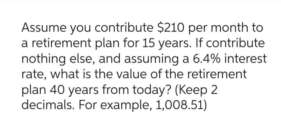 Assume you contribute $210 per month to
a retirement plan for 15 years. If contribute
nothing else, and assuming a 6.4% interest
rate, what is the value of the retirement
plan 40 years from today? (Keep 2
decimals. For example, 1,008.51)