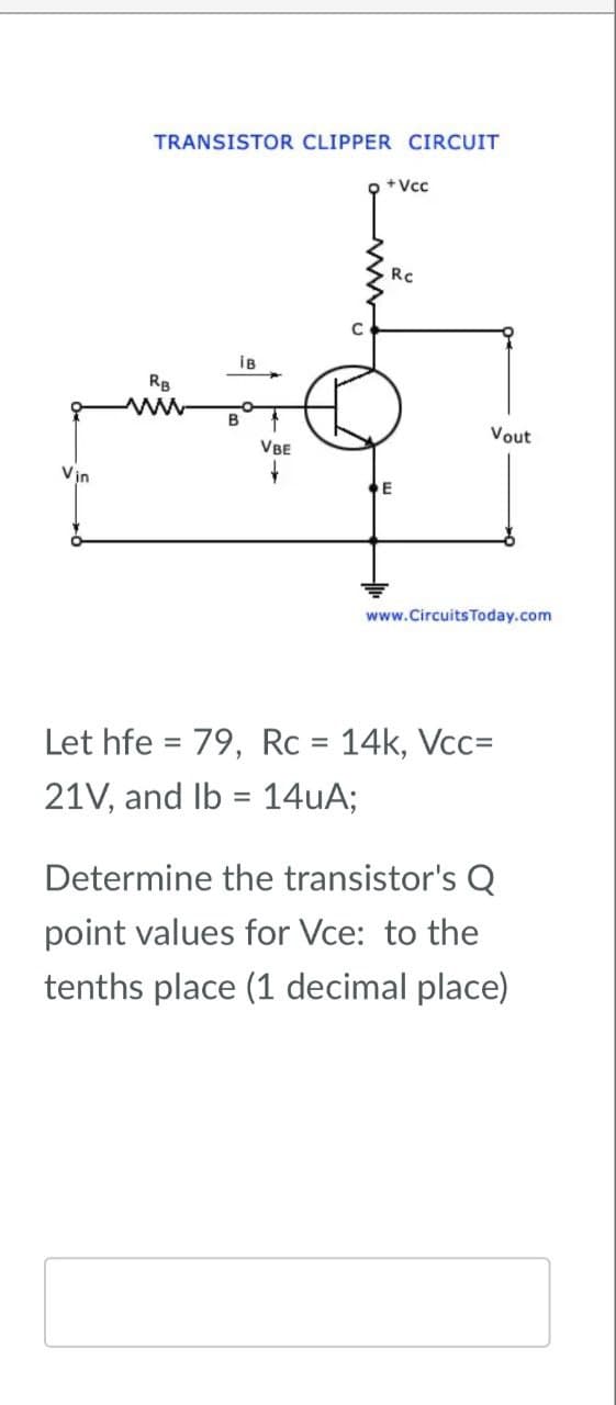 Vin
TRANSISTOR CLIPPER CIRCUIT
+Vcc
RB
B
iB
Rc
Vout
VBE
www.Circuits Today.com
=
Let hfe 79, Rc = 14k, Vcc=
=
21V, and lb 14uA;
Determine the transistor's Q
point values for Vce: to the
tenths place (1 decimal place)