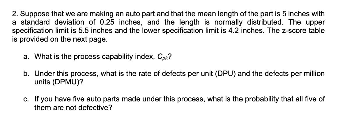 2. Suppose that we are making an auto part and that the mean length of the part is 5 inches with
a standard deviation of 0.25 inches, and the length is normally distributed. The upper
specification limit is 5.5 inches and the lower specification limit is 4.2 inches. The z-score table
is provided on the next page.
a. What is the process capability index, Cpk?
b. Under this process, what is the rate of defects per unit (DPU) and the defects per million
units (DPMU)?
c. If you have five auto parts made under this process, what is the probability that all five of
them are not defective?
