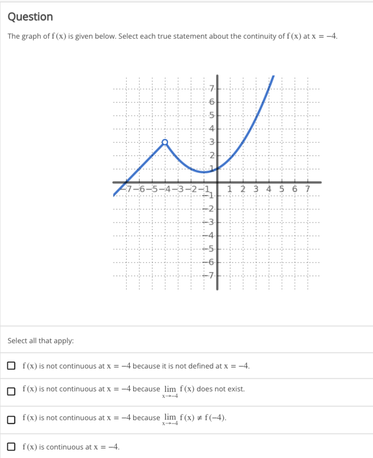 Question
The graph of f(x) is given below. Select each true statement about the continuity of f(x) at x = -4.
Select all that apply:
H
+++
-7.
-6
-5.
4
f(x) is continuous at x = -4.
م لنا
77-6-5-4-3-2-1 1 2 3 4 5 6 7
+---x
3
-2
t-e-x
7 7 7 5 9 7
4.
f(x) is not continuous at x = -4 because it is not defined at x = -4.
-5-
f(x) is not continuous at x = -4 because lim f(x) does not exist.
-6.
f(x) is not continuous at x = -4 because lim f(x) = f(-4).