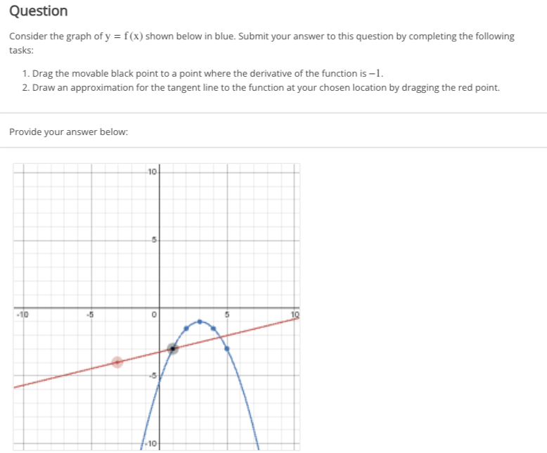 Question
Consider the graph of y = f(x) shown below in blue. Submit your answer to this question by completing the following
tasks:
1. Drag the movable black point to a point where the derivative of the function is -1.
2. Draw an approximation for the tangent line to the function at your chosen location by dragging the red point.
Provide your answer below:
-10
-5
-10
M
O
10
10