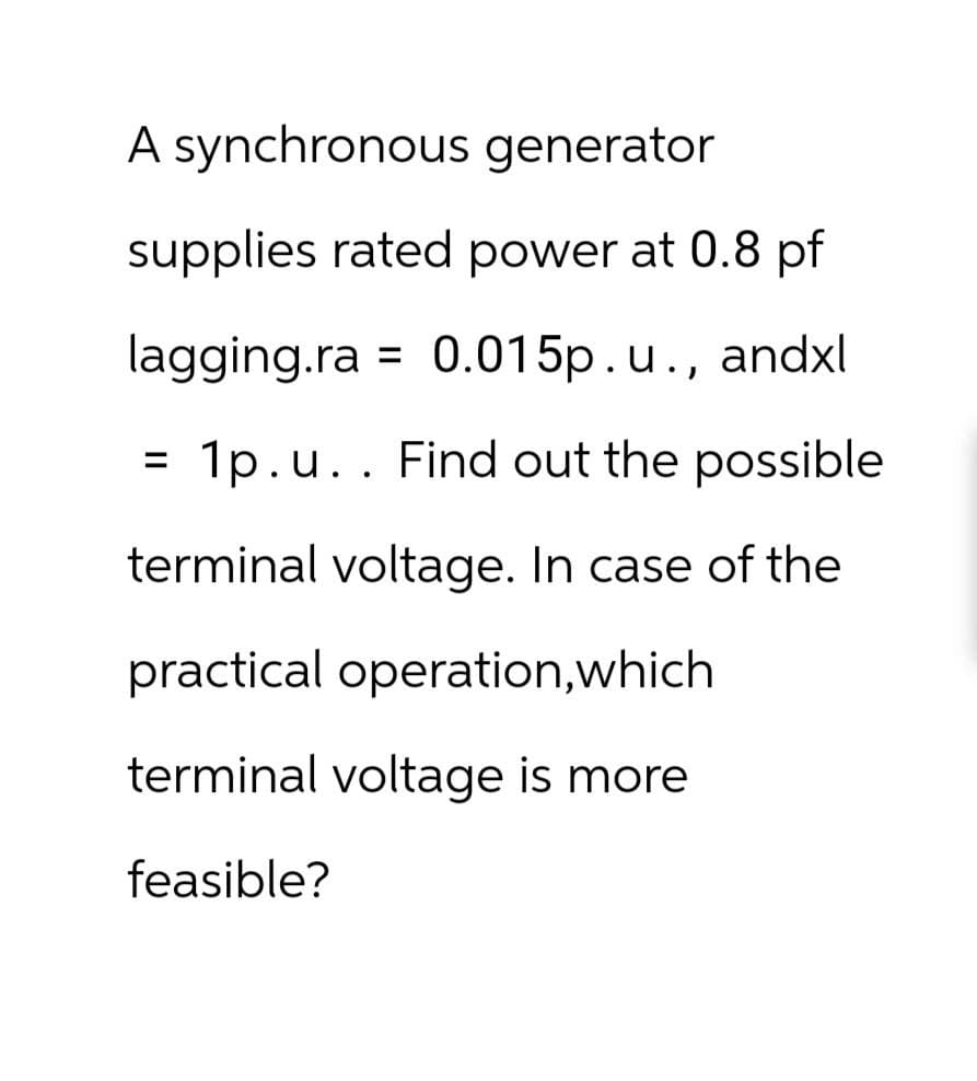 A synchronous generator
supplies rated power at 0.8 pf
lagging.ra = 0.015p. u., andxl
1p.u. . Find out the possible
terminal voltage. In case of the
practical operation, which
terminal voltage is more
feasible?
=