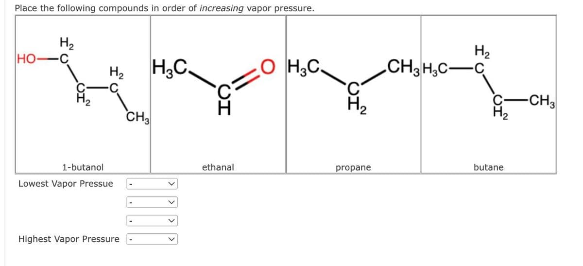 Place the following compounds in order of increasing vapor pressure.
Н2
HO
Н2
H3C.
OH3C.
C
H
H₂
1-butanol
Lowest Vapor Pressue
Highest Vapor Pressure
CH3
-
-
Н2
CH3H3C―C
H₂
ethanal
propane
butane
-CH3