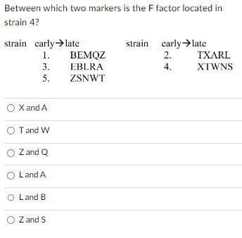 Between which two markers is the F factor located in
strain 4?
strain early →late
1.
3.
5.
O X and A
O T and W
O Z and Q
Land A
O Land B
O Z and S
BEMQZ
EBLRA
ZSNWT
strain early →late
2.
4.
TXARL
XTWNS