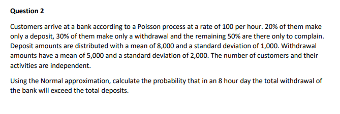 Question 2
Customers arrive at a bank according to a Poisson process at a rate of 100 per hour. 20% of them make
only a deposit, 30% of them make only a withdrawal and the remaining 50% are there only to complain.
Deposit amounts are distributed with a mean of 8,000 and a standard deviation of 1,000. Withdrawal
amounts have a mean of 5,000 and a standard deviation of 2,000. The number of customers and their
activities are independent.
Using the Normal approximation, calculate the probability that in an 8 hour day the total withdrawal of
the bank will exceed the total deposits.
