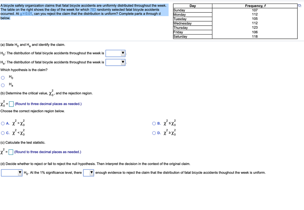 A bicycle safety organization claims that fatal bicycle accidents are uniformly distributed throughout the week.
The table on the right shows the day of the week for which 783 randomly selected fatal bicycle accidents
occurred. At a = 0.01, can you reject the claim that the distribution is uniform? Complete parts a through d
Frequency, f
107
Day
Sunday
Monday
Tuesday
Wednesday
Thursday
Friday
Saturday
112
below.
105
112
123
106
118
(a) State H, and H, and identify the claim.
Ho: The distribution of fatal bicycle accidents throughout the week is
Ha: The distribution of fatal bicycle accidents throughout the week is
Which hypothesis is the claim?
Ho
Ha
2
(b) Determine the critical value, Xo, and the rejection region.
Xo = (Round to three decimal places as needed.)
%3D
Choose the correct rejection region below.
O B. Xsx
2
2
2
2
O A. X>x,
2
2
2
Oc. X <Xo
O D. X 2X0
(c) Calculate the test statistic.
X = (Round to three decimal places as needed.)
%D
(d) Decide whether to reject or fail to reject the null hypothesis. Then interpret the decision in the context of the original claim.
Ho. At the 1% significance level, there
enough evidence to reject the claim that the distribution of fatal bicycle accidents thoughout the week is uniform.
