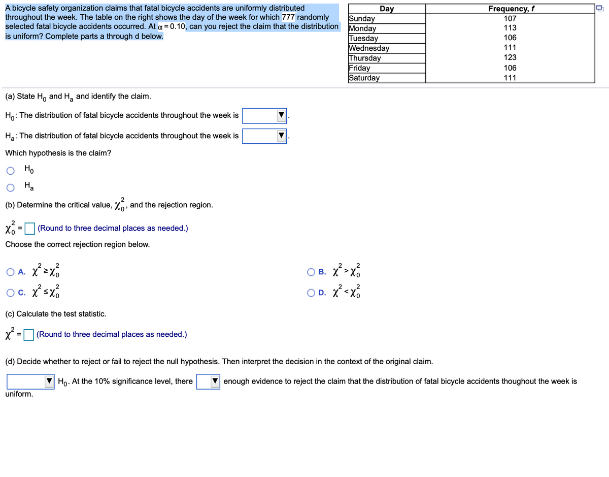 A bicycle safety organization claims that fatal bicycle accidents are uniformly distributed
throughout the week. The table on the right shows the day of the week for which 777 randomly
selected fatal bicycle accidents occurred. At a = 0.10, can you reject the claim that the distribution
is uniform? Complete parts a through d below.
Frequency, f
107
Day
Sunday
Monday
Tuesday
Wednesday
Thursday
Friday
Saturday
113
106
111
123
106
111
(a) State H, and H, and identify the claim.
Ho: The distribution of fatal bicycle accidents throughout the week is
Ha: The distribution of fatal bicycle accidents throughout the week is
Which hypothesis is the claim?
Ho
Ha
2
(b) Determine the critical value, Xo, and the rejection region.
2
X6 = (Round to three decimal places as needed.)
%3D
Choose the correct rejection region below.
2
B. X>x6
2
2
O A. X>x%
2
2
Oc. Xsx
O D. X <X6
(c) Calculate the test statistic.
(Round to three decimal places as needed.)
(d) Decide whether to reject or fail to reject the null hypothesis. Then interpret the decision in the context of the original claim.
V Ho. At the 10% significance level, there
enough evidence to reject the claim that the distribution of fatal bicycle accidents thoughout the week is
uniform.
