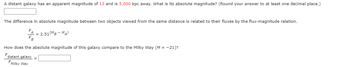 A distant galaxy has an apparent magnitude of 13 and is 5,000 kpc away. What is its absolute magnitude? (Round your answer to at least one decimal place.)
The difference in absolute magnitude between two objects viewed from the same distance is related to their fluxes by the flux-magnitude relation.
FA
= 2.51(MB - MA)
FB
How does the absolute magnitude of this galaxy compare to the Milky Way (M = -21)?
F,
distant galaxy
FMilky Way
