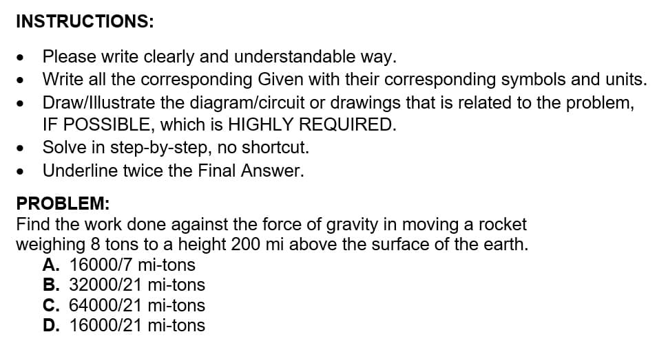 INSTRUCTIONS:
Please write clearly and understandable way.
Write all the corresponding Given with their corresponding symbols and units.
Draw/Illustrate the diagram/circuit or drawings that is related to the problem,
IF POSSIBLE, which is HIGHLY REQUIRED.
Solve in step-by-step, no shortcut.
Underline twice the Final Answer.
PROBLEM:
Find the work done against the force of gravity in moving a rocket
weighing 8 tons to a height 200 mi above the surface of the earth.
A. 16000/7 mi-tons
B. 32000/21 mi-tons
C. 64000/21 mi-tons
D. 16000/21 mi-tons