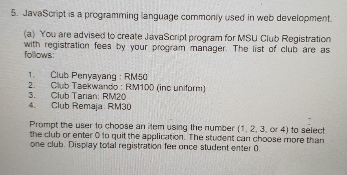 5. JavaScript is a programming language commonly used in web development.
(a) You are advised to create JavaScript program for MSU Club Registration
with registration fees by your program manager. The list of club are as
follows:
Club Penyayang RM50
Club Taekwando RM100 (inc uniform)
Club Tarian: RM20
Club Remaja: RM30
1.
4.
Prompt the user to choose an item using the number (1, 2, 3, or 4) to select
the club or enter 0 to quit the application. The student can choose more than
one club. Display total registration fee once student enter 0.
234
