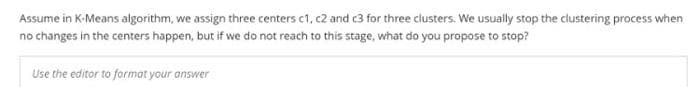 Assume in K-Means algorithm, we assign three centers c1, c2 and c3 for three clusters. We usually stop the clustering process when
no changes in the centers happen, but if we do not reach to this stage, what do you propose to stop?
Use the editor to format your answer
