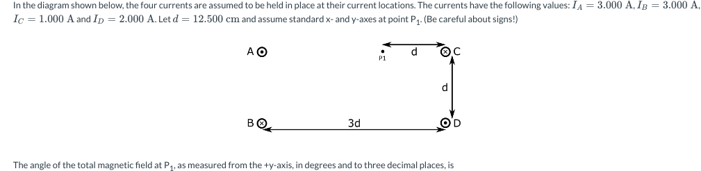 In the diagram shown below, the four currents are assumed to be held in place at their current locations. The currents have the following values: IA = 3.000 A, IB = 3.000 A,
Ic = 1.000 A and Ip = 2.000 A. Let d = 12.500 cm and assume standard x- and y-axes at point P₁. (Be careful about signs!)
ΑΟ
BO
3d
P1
d
d
OD
The angle of the total magnetic field at P₁, as measured from the +y-axis, in degrees and to three decimal places, is