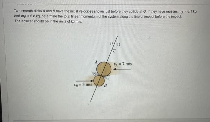 Two smooth disks A and B have the initial velocities shown just before they collide at O. If they have masses mA = 8.1 kg
and mg = 6.8 kg, determine the total linear momentum of the system along the line of impact before the impact.
The answer should be in the units of kg m/s.
Un = 3 m/s
B
13/12
VA= 7 m/s