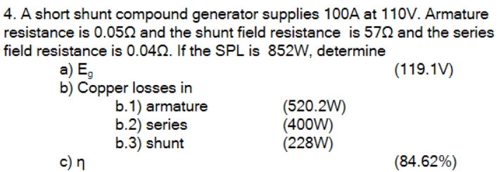 4. A short shunt compound generator supplies 100A at 110V. Armature
resistance is 0.0502 and the shunt field resistance is 570 and the series
field resistance is 0.0402. If the SPL is 852W, determine
(119.1V)
a) Eg
b) Copper losses in
c) n
b.1) armature
b.2) series
b.3) shunt
(520.2W)
(400W)
(228W)
(84.62%)