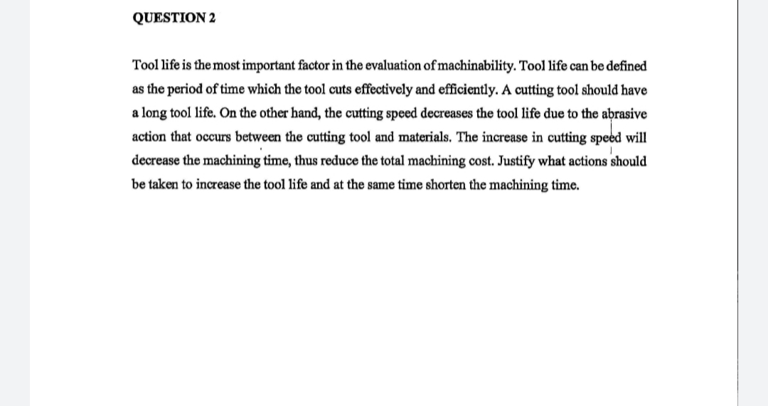 QUESTION 2
Tool life is the most important factor in the evaluation of machinability. Tool life can be defined
as the period of time which the tool cuts effectively and efficiently. A cutting tool should have
a long tool life. On the other hand, the cutting speed decreases the tool life due to the abrasive
action that occurs between the cutting tool and materials. The increase in cutting speed will
decrease the machining time, thus reduce the total machining cost. Justify what actions should
be taken to increase the tool life and at the same time shorten the machining time.
