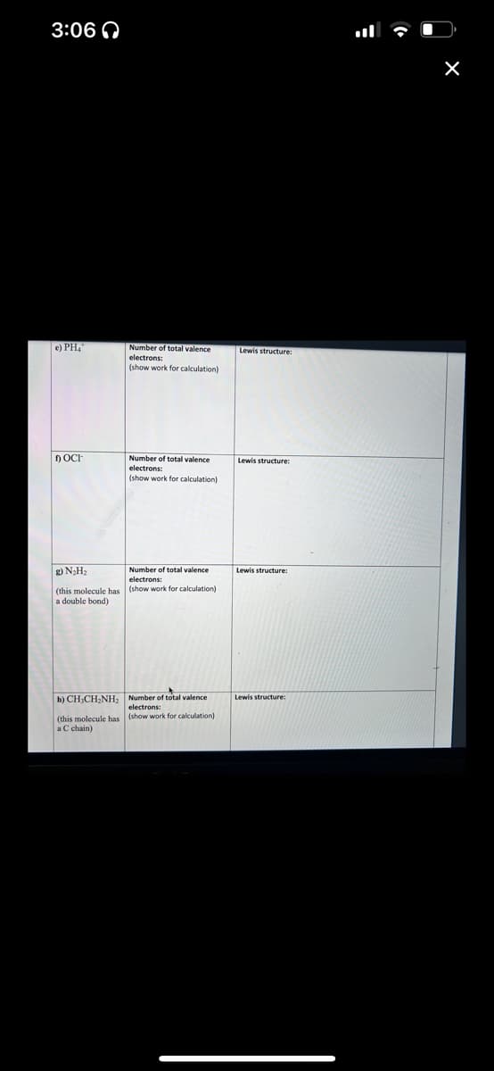 3:06
e) PHA
OCI-
Number of total valence
electrons:
(show work for calculation)
Number of total valence
electrons:
(show work for calculation)
Number of total valence
electrons:
g) N₂H₂
(this molecule has (show work for calculation)
a double bond)
of total
Number of total valence
electrons:
b) CH₂CH₂NH₂
(this molecule has (show work for calculation)
a C chain)
Lewis structure:
Lewis structure:
Lewis structure:
Lewis structure:
