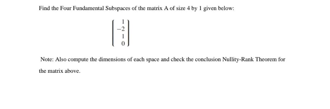 Find the Four Fundamental Subspaces of the matrix A of size 4 by 1 given below:
H
Note: Also compute the dimensions of each space and check the conclusion Nullity-Rank Theorem for
the matrix above.