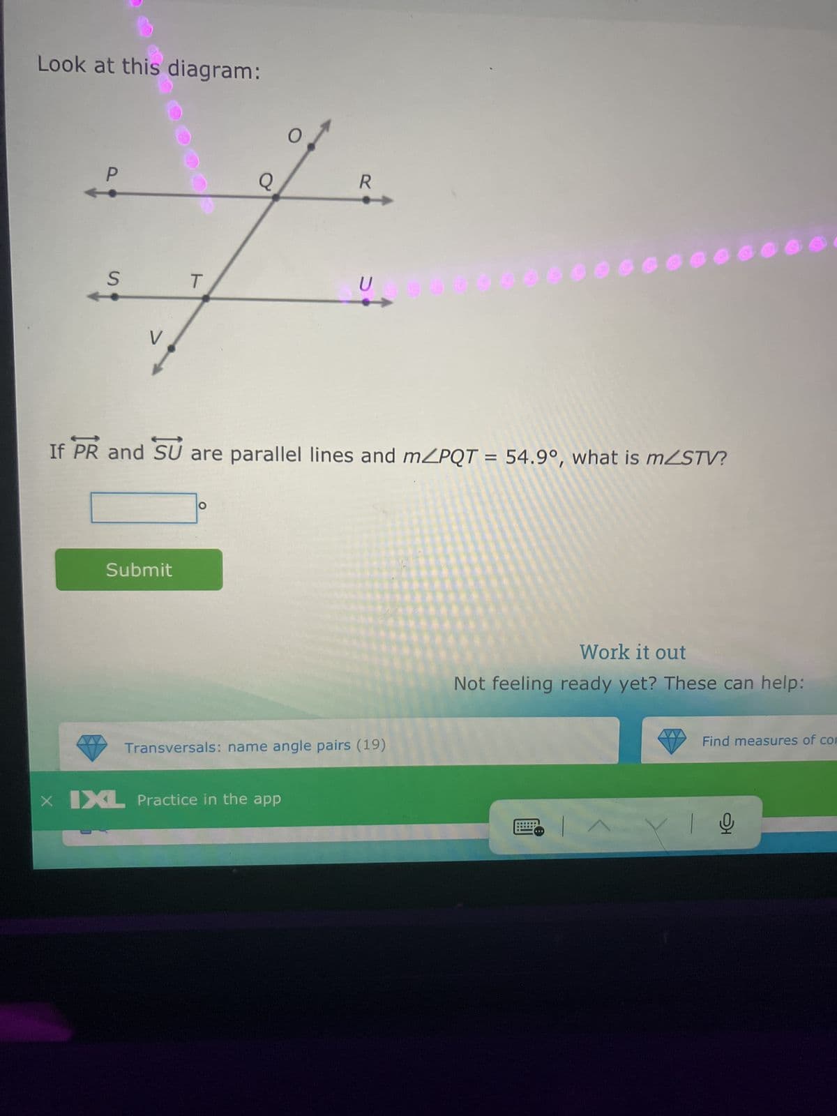 Look at this diagram:
O
P
Q
S
V
R
T
U
000000
If PR and SU are parallel lines and m/PQT = 54.9°, what is mZSTV?
Submit
Transversals: name angle pairs (19)
× IXL Practice in the app
Work it out
Not feeling ready yet? These can help:
Find measures of com
어