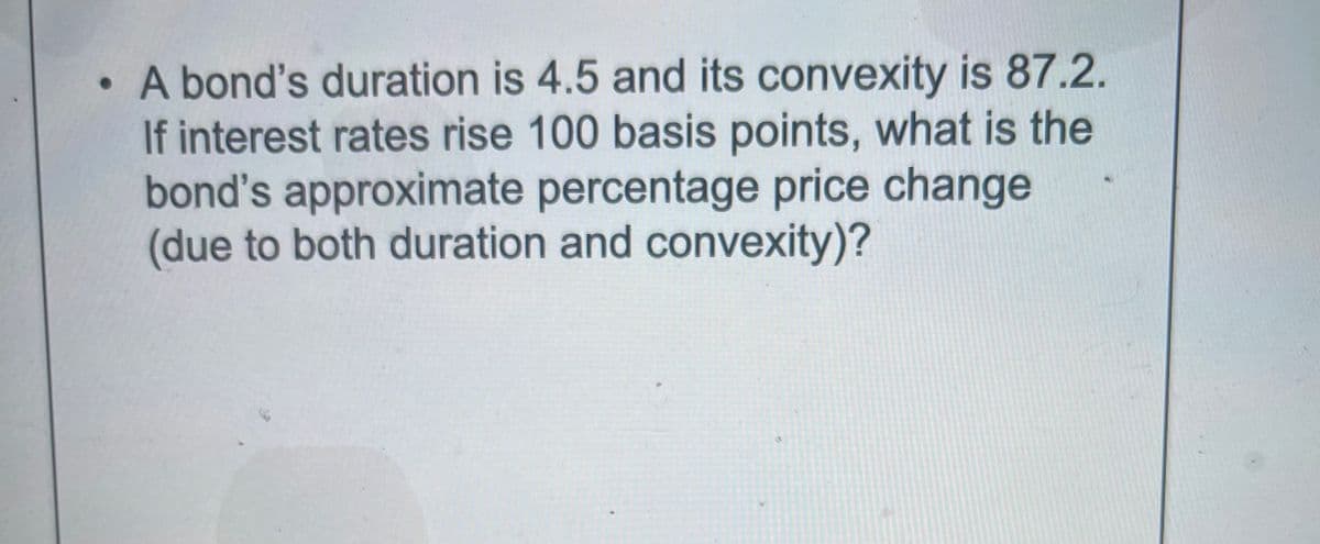 A bond's duration is 4.5 and its convexity is 87.2.
If interest rates rise 100 basis points, what is the
bond's approximate percentage price change
(due to both duration and convexity)?
