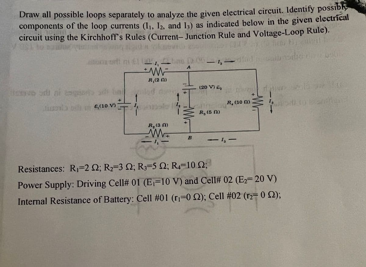 Draw all possible loops separately to analyze the given electrical circuit. Identify possible
components of the loop currents (I₁, I2, and 13) as indicated below in the given
circuit using the Kirchhoff's Rules (Current- Junction Rule and Voltage-Loop Rule).
electrical
st
o Sdi ni enge
istom ort
(10 V)
mi 61 (11%,
R,(2n)
be
dat
R₂ (3N)
www.
1,
1₂
DCGL
DCG-1,
A
M
B
(20 V) €₂
R. (5 n)
did
1
R, (100)
-1,-
-
13
Resistances: R₁-2 2; R₂-3 Q2; R3-5 Q2; R4 10.02;
Power Supply: Driving Cell# 01 (E-10 V) and Cell# 02 (E2- 20 V)
Internal Resistance of Battery: Cell #01 (r₁=0 2); Cell #02 (r2- 0 2);