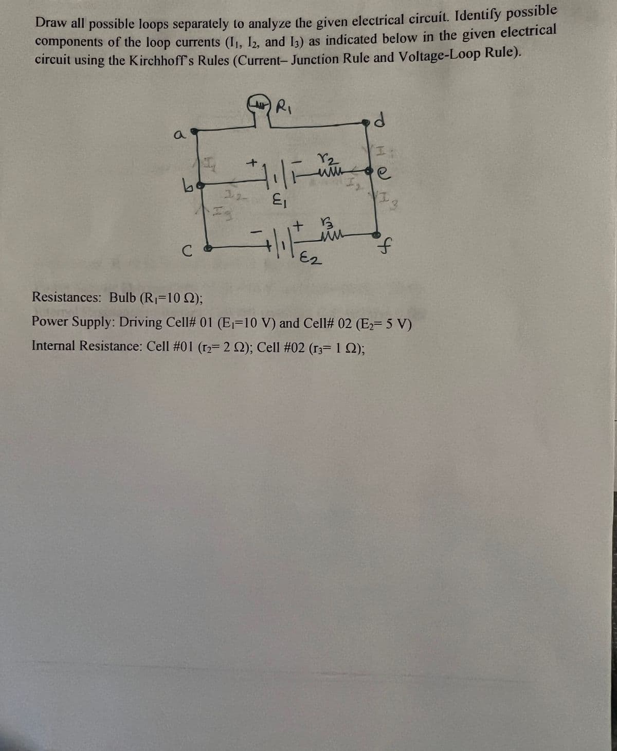 Draw all possible loops separately to analyze the given electrical circuit. Identify possible
components of the loop currents (1₁, 12, and 13) as indicated below in the given electrical
circuit using the Kirchhoff's Rules (Current- Junction Rule and Voltage-Loop Rule).
QR₁
a
bo
C
+
32
E₁
+ 13
r₂
итное
ми
d
E2
Ii
e
13
f
Resistances: Bulb (R₁=102);
Power Supply: Driving Cell# 01 (E-10 V) and Cell# 02 (E₂=5 V)
Internal Resistance: Cell #01 (12= 2 2); Cell #02 (r3= 1 );