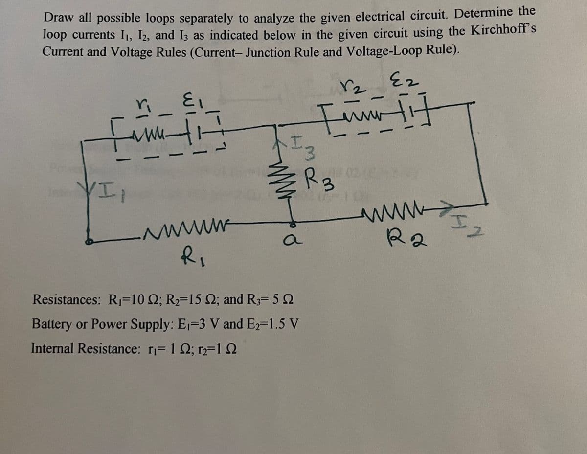 Draw all possible loops separately to analyze the given electrical circuit. Determine the
loop currents I₁, I2, and 13 as indicated below in the given circuit using the Kirchhoff's
Current and Voltage Rules (Current- Junction Rule and Voltage-Loop Rule).
fime fi
-
VII
-
-
wwwwww
R₁
F
13
R3
a
r₂
Resistances: R₁-10 2; R₂-15 2; and R3= 5 2
Battery or Power Supply: E₁-3 V and E₂=1.5 V
Internal Resistance: r₁= 12; r2=192
1
-
Ez
www
+
www.2
R2