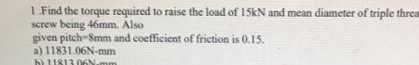 1. Find the torque required to raise the load of 15KN and mean diameter of triple threa
screw being 46mm. Also
given pitch-Smm and coefficient of friction is 0.15.
a) 11831.06N-mm
b) 1U813 06N
