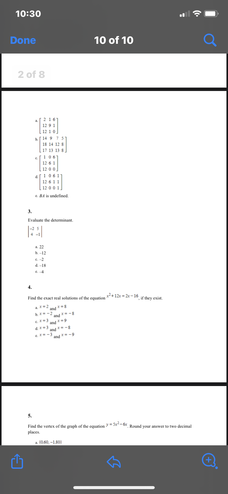 10:30
Done
2 of 8
Û
3.
[216
12 9 1
[12 1 0]
b. 14 9 7 5
18 14 12 8
17 13 13 8
C.
5.
106
12 6 1
12 0 0.
d. 106 11
12 6 1 1
12 0 0 1
e. BA is undefined.
Evaluate the determinant.
a. 22
b. -12
c. -2
d. 18.
e. -4
4.
Find the exact real solutions of the equation x² + 12x=2x-16, if they exist.
a. x=2 and x = 8
b. x==2
and = -8
c. x = 3
and x=9
d. x = 3
and=-8
c. x = -3
and=-9
10 of 10
Find the vertex of the graph of the equation = 5x²-6x Round your answer to two decimal
places.
a. (0.60, -1.80)
B
+