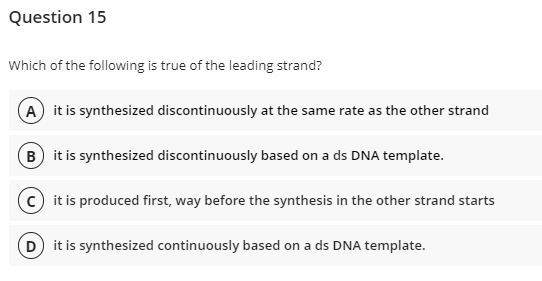 Question 15
Which of the following is true of the leading strand?
A it is synthesized discontinuously at the same rate as the other strand
B it is synthesized discontinuously based on a ds DNA template.
c it is produced first, way before the synthesis in the other strand starts
D) it is synthesized continuously based on a ds DNA template.
