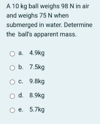 A 10 kg ball weighs 98 N in air
and weighs 75 N when
submerged in water. Determine
the ball's apparent mass.
Оа. 4.9kg
O b. 7.5kg
О с. 9.8kg
O d. 8.9kg
Ое. 5.7kg
