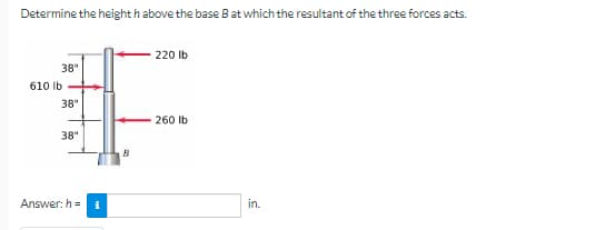 Determine the height h above the base B at which the resultant of the three forces acts.
220 lb
38"
610 lb
38"
260 lb
38"
Answer: h=
i
B
in.