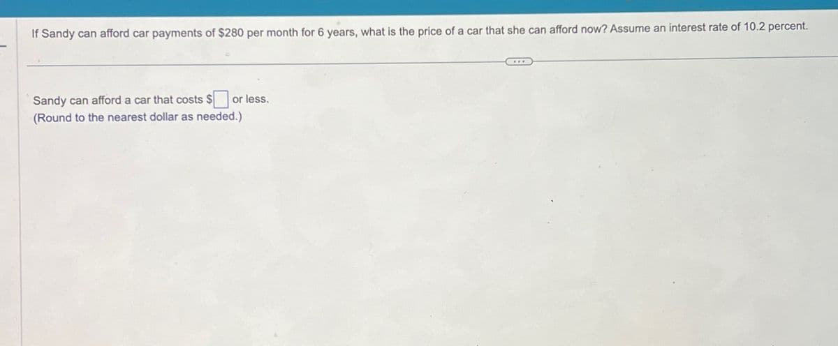 If Sandy can afford car payments of $280 per month for 6 years, what is the price of a car that she can afford now? Assume an interest rate of 10.2 percent.
Sandy can afford a car that costs $ or less.
(Round to the nearest dollar as needed.)