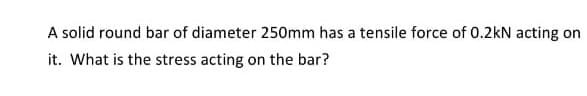 A solid round bar of diameter 250mm has a tensile force of 0.2kN acting on
it. What is the stress acting on the bar?
