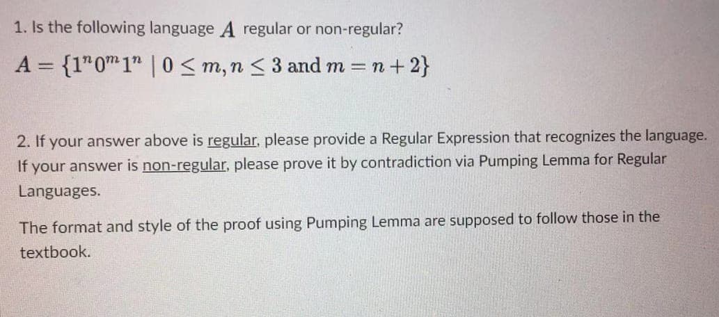 1. Is the following language A regular or non-regular?
A = {1" 0m 1" | 0 ≤ m, n ≤ 3 and m= n +2}
2. If your answer above is regular, please provide a Regular Expression that recognizes the language.
If your answer is non-regular, please prove it by contradiction via Pumping Lemma for Regular
Languages.
The format and style of the proof using Pumping Lemma are supposed to follow those in the
textbook.