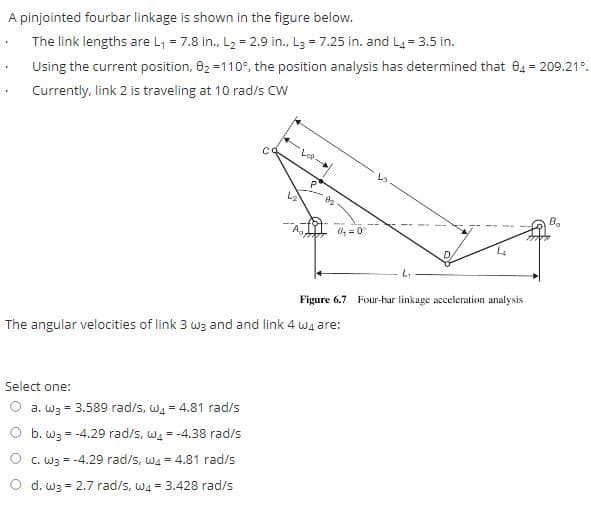 A pinjointed fourbar linkage is shown in the figure below.
• The link lengths are L, = 7.8 in., L2 = 2.9 in., L3 = 7.25 in. and L4 = 3.5 in.
Using the current position, 82 =110°, the position analysis has determined that 04 = 209.21°.
Currently, link 2 is traveling at 10 rad/s CW
Le
B.
O, =0
Figure 6.7 Four-har linkage acceleration analysis
The angular velocities of link 3 w3 and and link 4 wa are:
Select one:
a. W3 = 3.589 rad/s, wa = 4.81 rad/s
O b. w3
= -4.29 rad/s, w4 = -4.38 rad/s
O c. W3 = -4.29 rad/s, wa = 4.81 rad/s
d. w3 = 2.7 rad/s, wa- 3.428 rad/s
