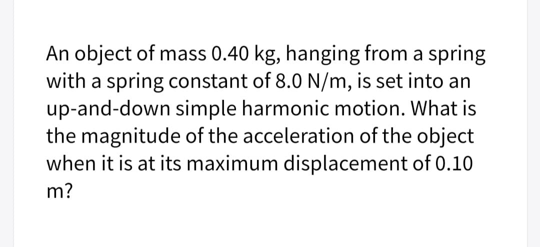 An object of mass 0.40 kg, hanging from a spring
with a spring constant of 8.0 N/m, is set into an
up-and-down simple harmonic motion. What is
the magnitude of the acceleration of the object
when it is at its maximum displacement of 0.10
m?
