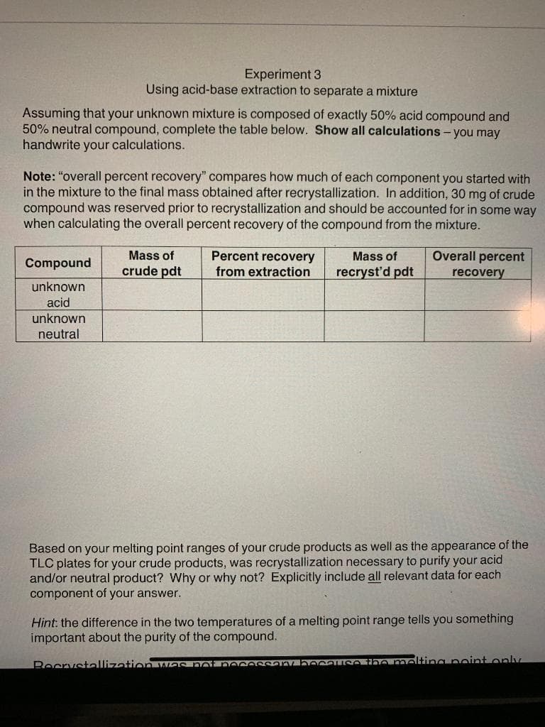Experiment 3
Using acid-base extraction to separate a mixture
Assuming that your unknown mixture is composed of exactly 50% acid compound and
50% neutral compound, complete the table below. Show all calculations - you may
handwrite your calculations.
Note: "overall percent recovery" compares how much of each component you started with
in the mixture to the final mass obtained after recrystallization. In addition, 30 mg of crude
compound was reserved prior to recrystallization and should be accounted for in some way
when calculating the overall percent recovery of the compound from the mixture.
Mass of
Percent recovery
from extraction
Overall percent
Mass of
Compound
crude pdt
recryst'd pdt
recovery
unknown
acid
unknown
neutral
Based on your melting point ranges of your crude products as well as the appearance of the
TLC plates for your crude products, was recrystallization necessary to purify your acid
and/or neutral product? Why or why not? Explicitly include all relevant data for each
component of your answer.
Hint: the difference in the two temperatures of a melting point range tells you something
important about the purity of the compound.
BecrystallizationYG no eceSSoV c SO Onmelting peint only
