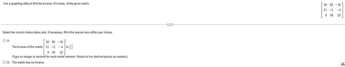 Use a graphing utility to find the inverse, if it exists, of the given matrix.
Select the correct choice below and, if necessary, fill in the answer box within your choice.
O A.
30
60-15
The inverse of the matrix 21 -2 - 4 is
6 38 22
(Type an integer or decimal for each matrix element. Round to two decimal places as needed.)
O B. The matrix has no inverse.
30 60 - 15
21 - 2
-4
6 38
22
४