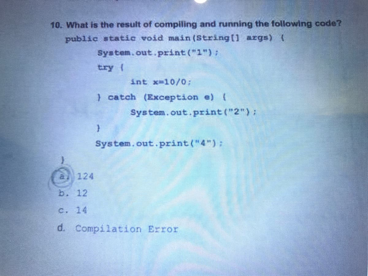 10. What is the result of compiling and running the following code?
public static void main (String[1 args) (
System.out. print ("1"):
try (
int x-10/0;
) catch (Exception e)
System.out.print ("2"):
System.out.print("4"):
124
b. 12
C. 14
d. Compilation Error
