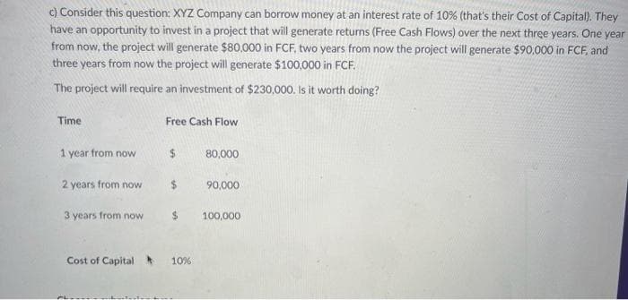 c) Consider this question: XYZ Company can borrow money at an interest rate of 10% (that's their Cost of Capital). They
have an opportunity to invest in a project that will generate returns (Free Cash Flows) over the next three years. One year
from now, the project will generate $80,000 in FCF, two years from now the project will generate $90,000 in FCF, and
three years from now the project will generate $100,000 in FCF.
The project will require an investment of $230,000. Is it worth doing?
Time
1 year from now
2 years from now
3 years from now
Free Cash Flow
$
$
Cost of Capital 10%
80,000
90,000
100,000