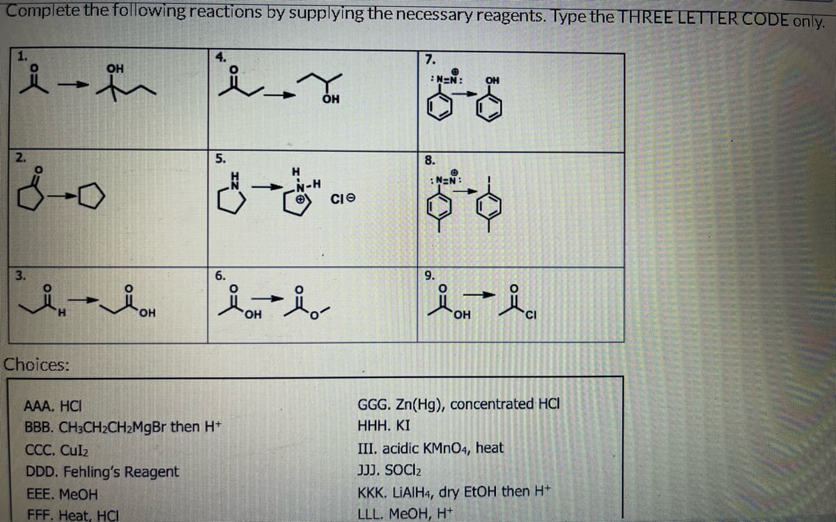 Complete the following reactions by supplying the necessary reagents. Type the THREE LETTER CODE only.
2.
3.
-
OH
لل
Choices:
آمد
4.
5.
له
6.
AAA. HCI
BBB. CH3CH2CHzMgBr then H+
CCC. Culz
DDD. Fehling's Reagent
EEE. MeOH
FFF. Heat, HCI
-
'OH
-
H
-N-H
OH
CIO
7.
:N=N:
8.
9.
N=N:
'OH
OH
CI
GGG. Zn(Hg), concentrated HCI
HHH. KI
III. acidic KMnO4, heat
JJJ. SOCI₂
KKK. LiAlH4, dry EtOH then H+
LLL. MeOH, H+