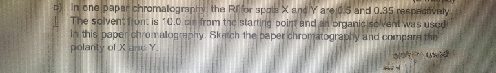 c) In one paper chromatography, the Rf for spots X and Y are 0.5 and 0.35 respectively.
The solvent front is 10.0 cm from the starting point and an organic solvent was used
in this paper chromatography. Sketch the paper chromatography and compare the
polarity of X and Y.
bloused