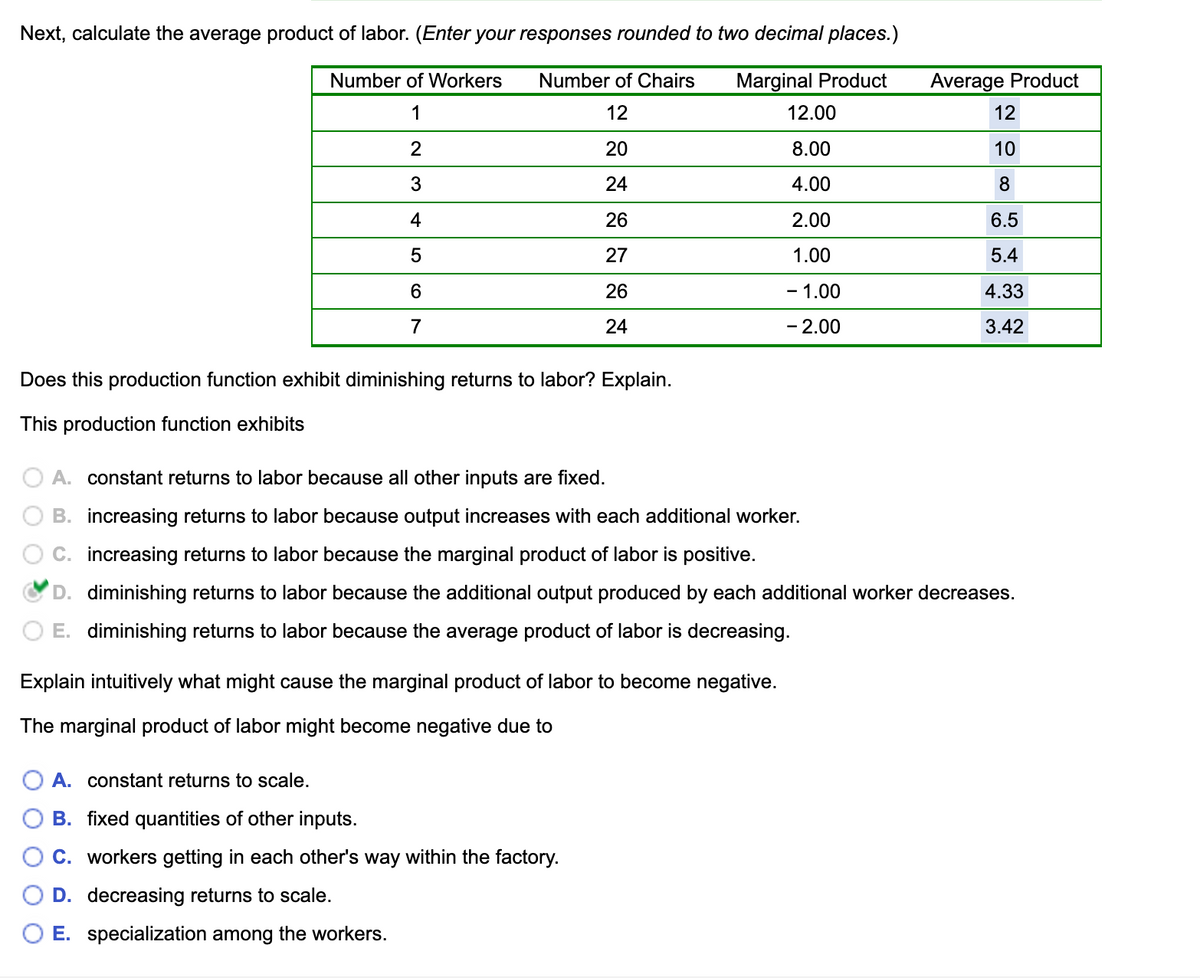 Next, calculate the average product of labor. (Enter your responses rounded to two decimal places.)
Number of Workers
Number of Chairs
Marginal Product
Average Product
1
12
12.00
12
2
20
8.00
10
24
4.00
8.
4
26
2.00
6.5
27
1.00
5.4
6.
26
- 1.00
4.33
7
24
- 2.00
3.42
Does this production function exhibit diminishing returns to labor? Explain.
This production function exhibits
A. constant returns to labor because all other inputs are fixed.
B. increasing returns to labor because output increases with each additional worker.
C. increasing returns to labor because the marginal product of labor is positive.
D. diminishing returns to labor because the additional output produced by each additional worker decreases.
E. diminishing returns to labor because the average product of labor is decreasing.
Explain intuitively what might cause the marginal product of labor to become negative.
The marginal product of labor might become negative due to
A. constant returns to scale.
B. fixed quantities of other inputs.
C. workers getting in each other's way within the factory.
D. decreasing returns to scale.
O E. specialization among the workers.
