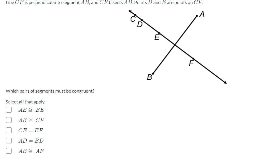 Line CF is perpendicular to segment AB, and CF bisects AB. Points D and E are points on CF.
A
Which pairs of segments must be congruent?
Select all that apply.
AE
BE
AB
CF
CE = EF
AD = BD
AE
AF
B
E
F