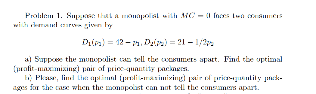 Problem 1. Suppose that a monopolist with MC = 0 faces two consumers
with demand curves given by
D₁(P₁) = 42 - P1, D2 (P2) = 21 – 1/2p2
a) Suppose the monopolist can tell the consumers apart. Find the optimal
(profit-maximizing) pair of price-quantity packages.
b) Please, find the optimal (profit-maximizing) pair of price-quantity pack-
ages for the case when the monopolist can not tell the consumers apart.