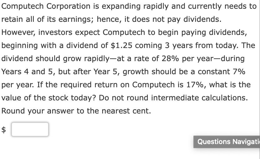 Computech Corporation is expanding rapidly and currently needs to
retain all of its earnings; hence, it does not pay dividends.
However, investors expect Computech to begin paying dividends,
beginning with a dividend of $1.25 coming 3 years from today. The
dividend should grow rapidly-at a rate of 28% per year-during
Years 4 and 5, but after Year 5, growth should be a constant 7%
per year. If the required return on Computech is 17%, what is the
value of the stock today? Do not round intermediate calculations.
Round your answer to the nearest cent.
Questions Navigati
%24
